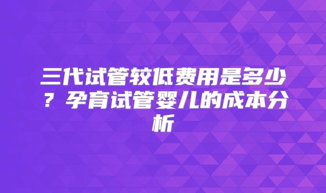 三代试管较低费用是多少?孕育试管婴儿的成本分析