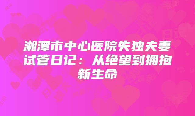 湘潭市中心医院失独夫妻试管日记:从绝望到拥抱新生命