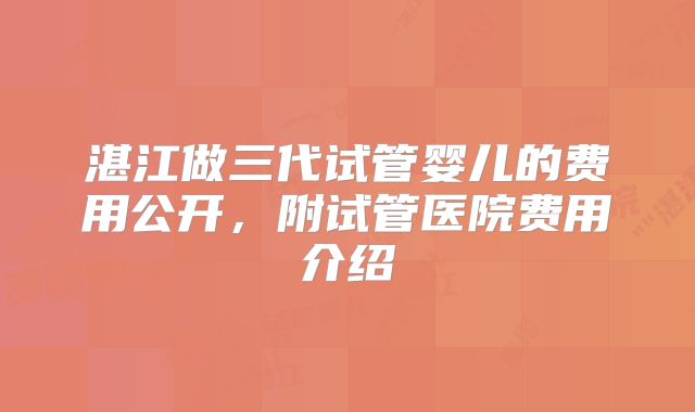 湛江做三代试管婴儿的费用公开，附试管医院费用介绍
