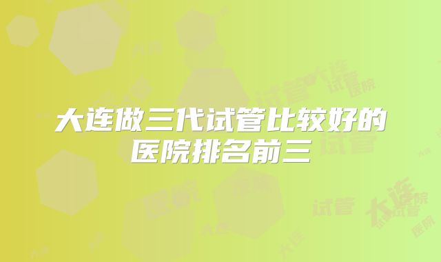 大连做三代试管比较好的医院排名前三