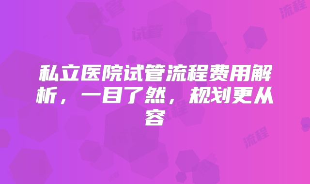 私立医院试管流程费用解析,一目了然,规划更从容