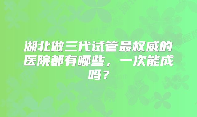 湖北做三代试管最权威的医院都有哪些,一次能成吗?
