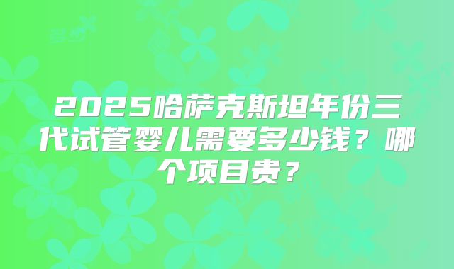 2025哈萨克斯坦年份三代试管婴儿需要多少钱?哪个项目贵?