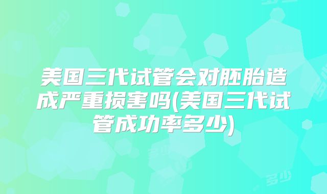 美国三代试管会对胚胎造成严重损害吗(美国三代试管成功率多少)