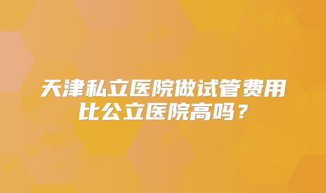天津私立医院做试管费用比公立医院高吗?