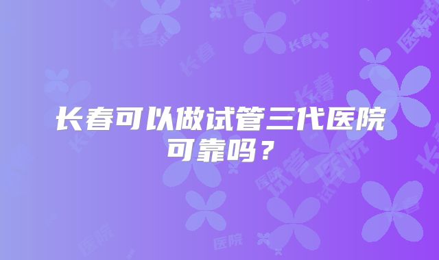 长春可以做试管三代医院可靠吗?