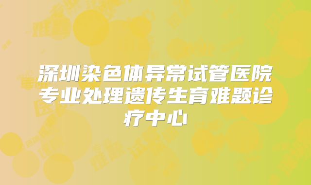 深圳染色体异常试管医院专业处理遗传生育难题诊疗中心