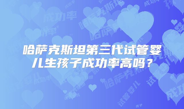 哈萨克斯坦第三代试管婴儿生孩子成功率高吗？