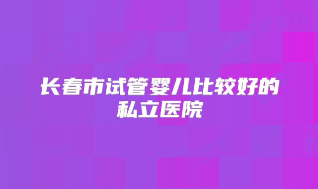 长春市试管婴儿比较好的私立医院