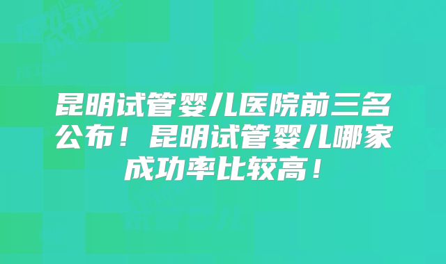 昆明试管婴儿医院前三名公布!昆明试管婴儿哪家成功率比较高!