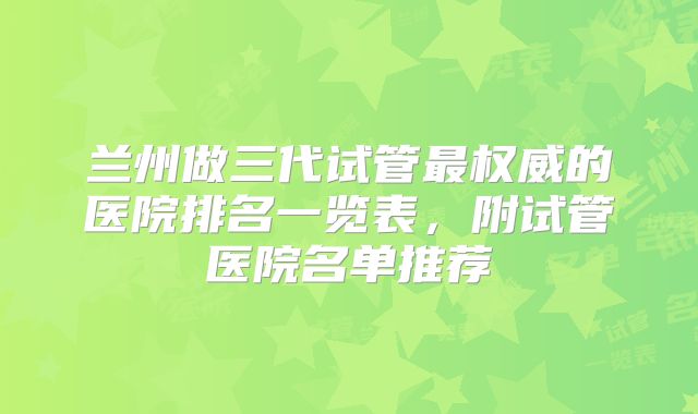 兰州做三代试管最权威的医院排名一览表,附试管医院名单推荐