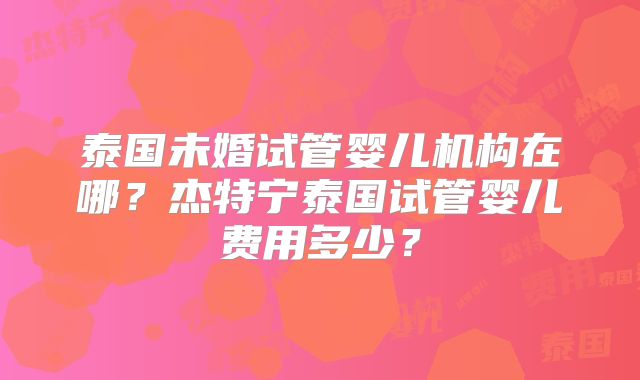 泰国未婚试管婴儿机构在哪?杰特宁泰国试管婴儿费用多少?