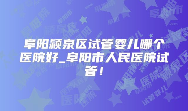 阜阳颍泉区试管婴儿哪个医院好_阜阳市人民医院试管!