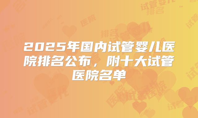 2025年国内试管婴儿医院排名公布,附十大试管医院名单