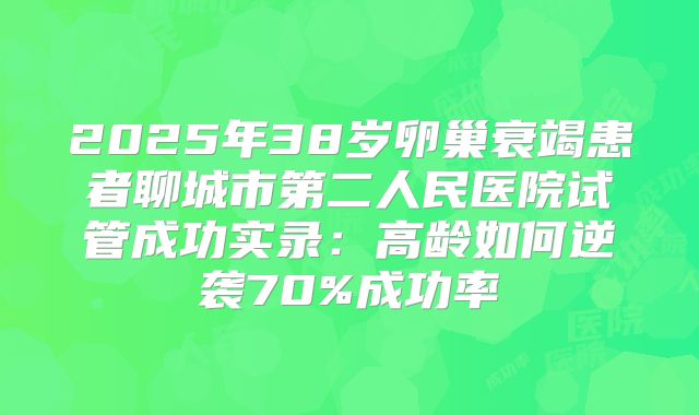 2025年38岁卵巢衰竭患者聊城市第二人民医院试管成功实录:高龄如何逆袭70%成功率