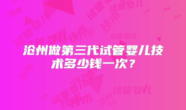 沧州做第三代试管婴儿技术多少钱一次?