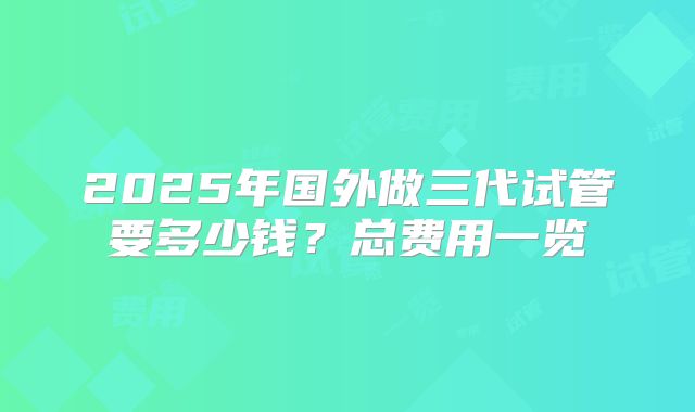 2025年国外做三代试管要多少钱?总费用一览
