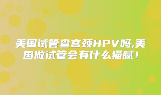 美国试管查宫颈HPV吗,美国做试管会有什么猫腻！