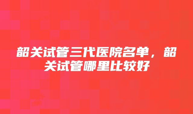 韶关试管三代医院名单,韶关试管哪里比较好