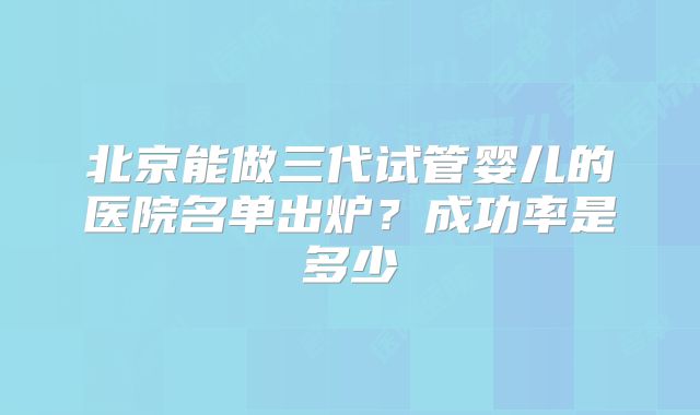 北京能做三代试管婴儿的医院名单出炉?成功率是多少