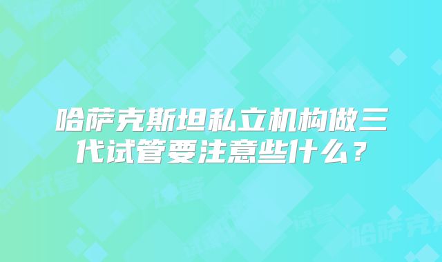 哈萨克斯坦私立机构做三代试管要注意些什么？
