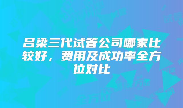 吕梁三代试管公司哪家比较好,费用及成功率全方位对比