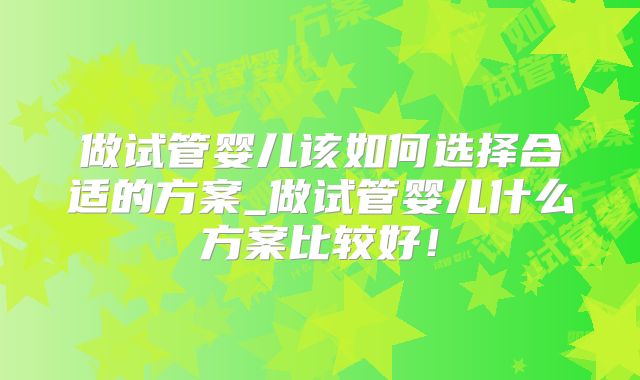 做试管婴儿该如何选择合适的方案_做试管婴儿什么方案比较好！