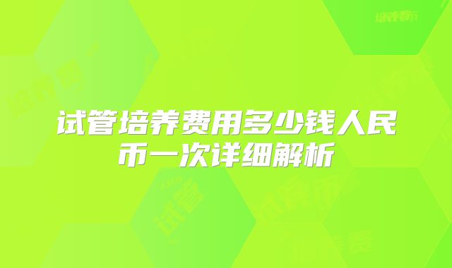 试管培养费用多少钱人民币一次详细解析