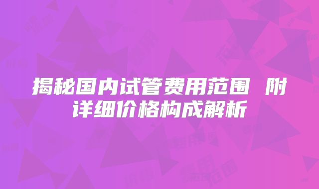 揭秘国内试管费用范围 附详细价格构成解析
