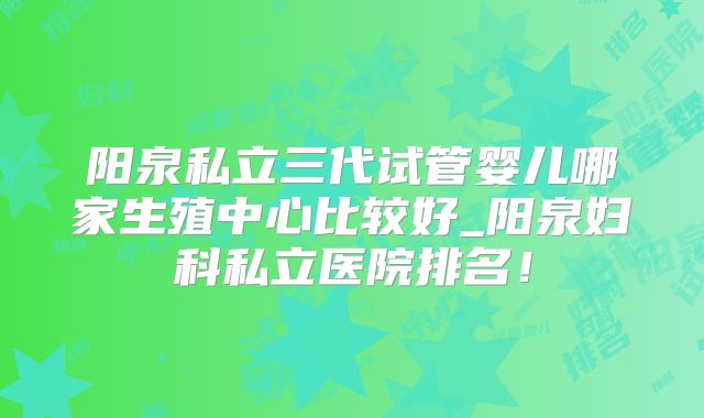阳泉私立三代试管婴儿哪家生殖中心比较好_阳泉妇科私立医院排名!