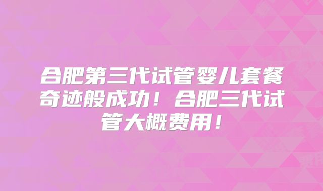 合肥第三代试管婴儿套餐奇迹般成功!合肥三代试管大概费用!