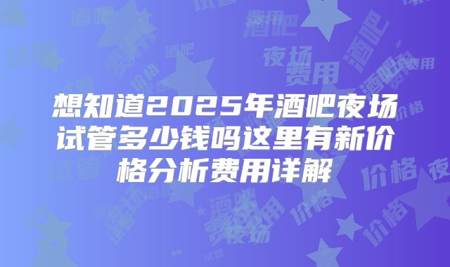 想知道2025年酒吧夜场试管多少钱吗这里有新价格分析费用详解