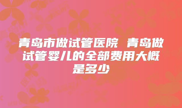 青岛市做试管医院 青岛做试管婴儿的全部费用大概是多少