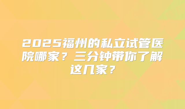 2025福州的私立试管医院哪家?三分钟带你了解这几家?