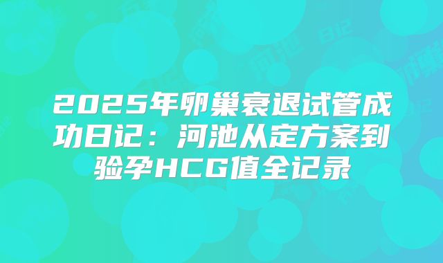 2025年卵巢衰退试管成功日记:河池从定方案到验孕HCG值全记录