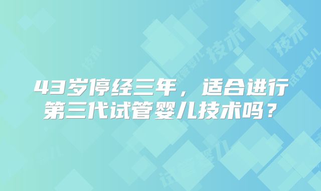43岁停经三年,适合进行第三代试管婴儿技术吗?