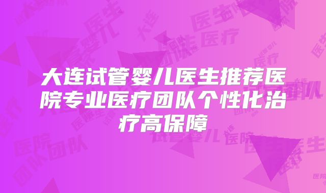 大连试管婴儿医生推荐医院专业医疗团队个性化治疗高保障