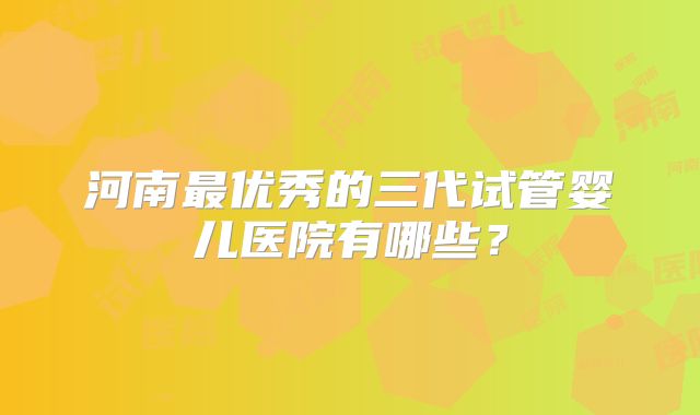河南最优秀的三代试管婴儿医院有哪些?