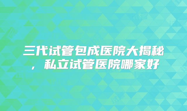 三代试管包成医院大揭秘,私立试管医院哪家好