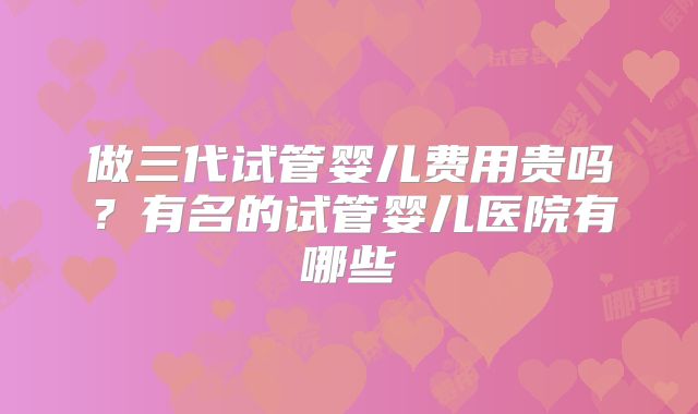 做三代试管婴儿费用贵吗？有名的试管婴儿医院有哪些