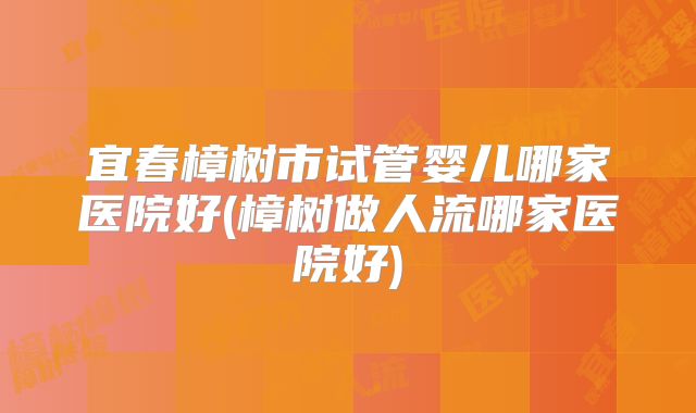 宜春樟树市试管婴儿哪家医院好(樟树做人流哪家医院好)