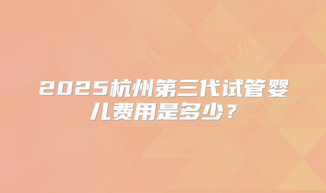 2025杭州第三代试管婴儿费用是多少?