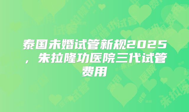 泰国未婚试管新规2025，朱拉隆功医院三代试管费用