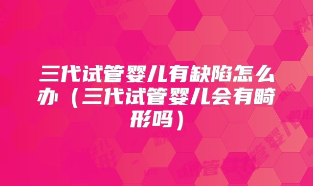 三代试管婴儿有缺陷怎么办（三代试管婴儿会有畸形吗）