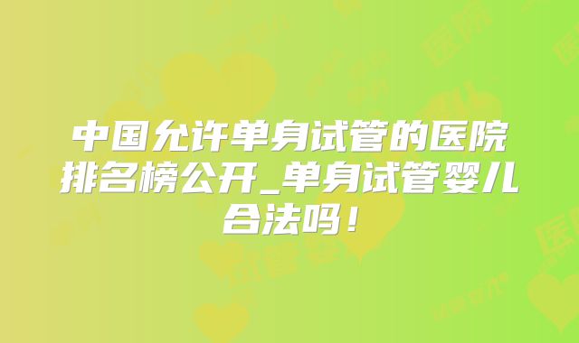 中国允许单身试管的医院排名榜公开_单身试管婴儿合法吗!