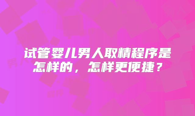 试管婴儿男人取精程序是怎样的，怎样更便捷？