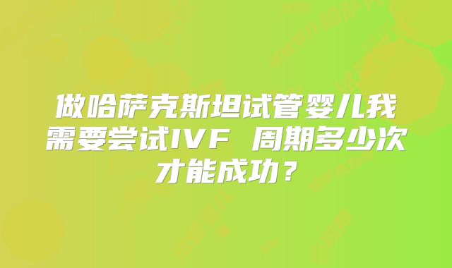 做哈萨克斯坦试管婴儿我需要尝试IVF 周期多少次才能成功？