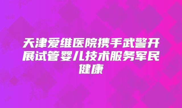 天津爱维医院携手武警开展试管婴儿技术服务军民健康