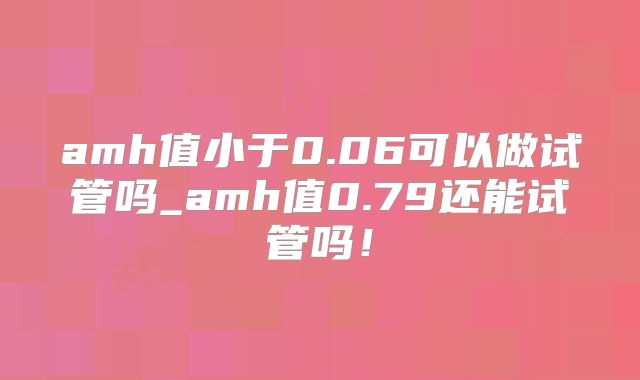 amh值小于0.06可以做试管吗_amh值0.79还能试管吗!