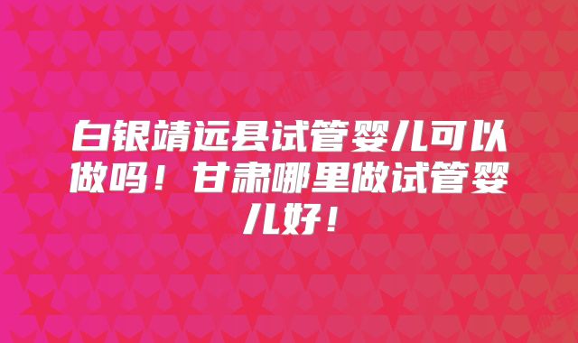 白银靖远县试管婴儿可以做吗！甘肃哪里做试管婴儿好！